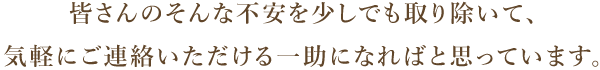 皆さんのそんな不安を少しでも取り除いて、 気軽にご連絡いただける一助になればと思っています。