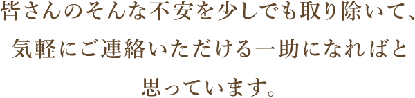 皆さんのそんな不安を少しでも取り除いて、 気軽にご連絡いただける一助になればと思っています。